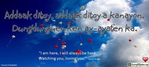 Ilocano Translation - Addaak ditoy, addaak ditoy a kanayon. Dungdunguen ken ay-ayaten ka. - I am here, I will be here. Watching you, loving you." - Jayson Engay