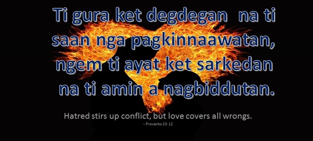 Ilocano Translation - Ti gura ket degdegan na ti saan nga pagkinnaawatan, ngem ti ayat ket sarkedan na ti amin a nagbiddutan. - Hatred stirs up conflict, but love covers all wrongs. - Proverbs 10:12
