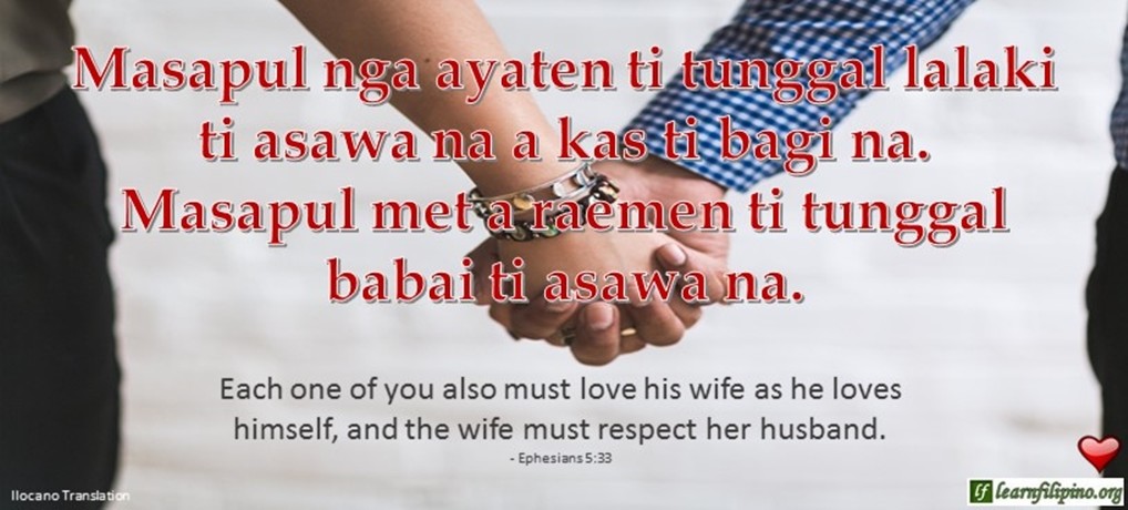 Ilocano Translation - Masapul nga ayaten ti tunggal lalaki ti asawa na a kas ti bagi na. Masapul met a raemen ti tunggal babai ti asawa na. - Each one of you also must love his wife as he loves himself, and the wife must respect her husband. - Ephesians 5:33